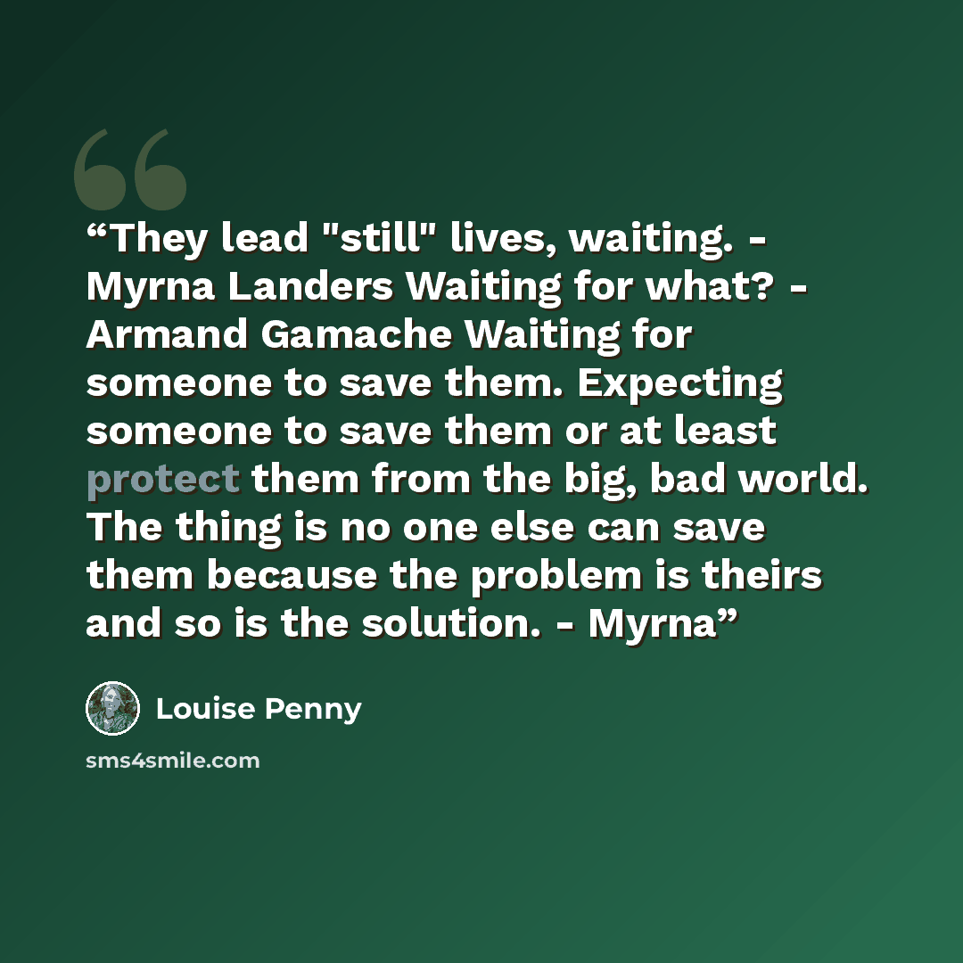 “They lead "still" lives, waiting. - Myrna Landers Waiting for what? - Armand Gamache Waiting for someone to save them. Expecting someone to save them or at least protect them from the big, bad world. The thing is no one else can save them because the problem is theirs and so is the solution. - Myrna” quote by Louise Penny