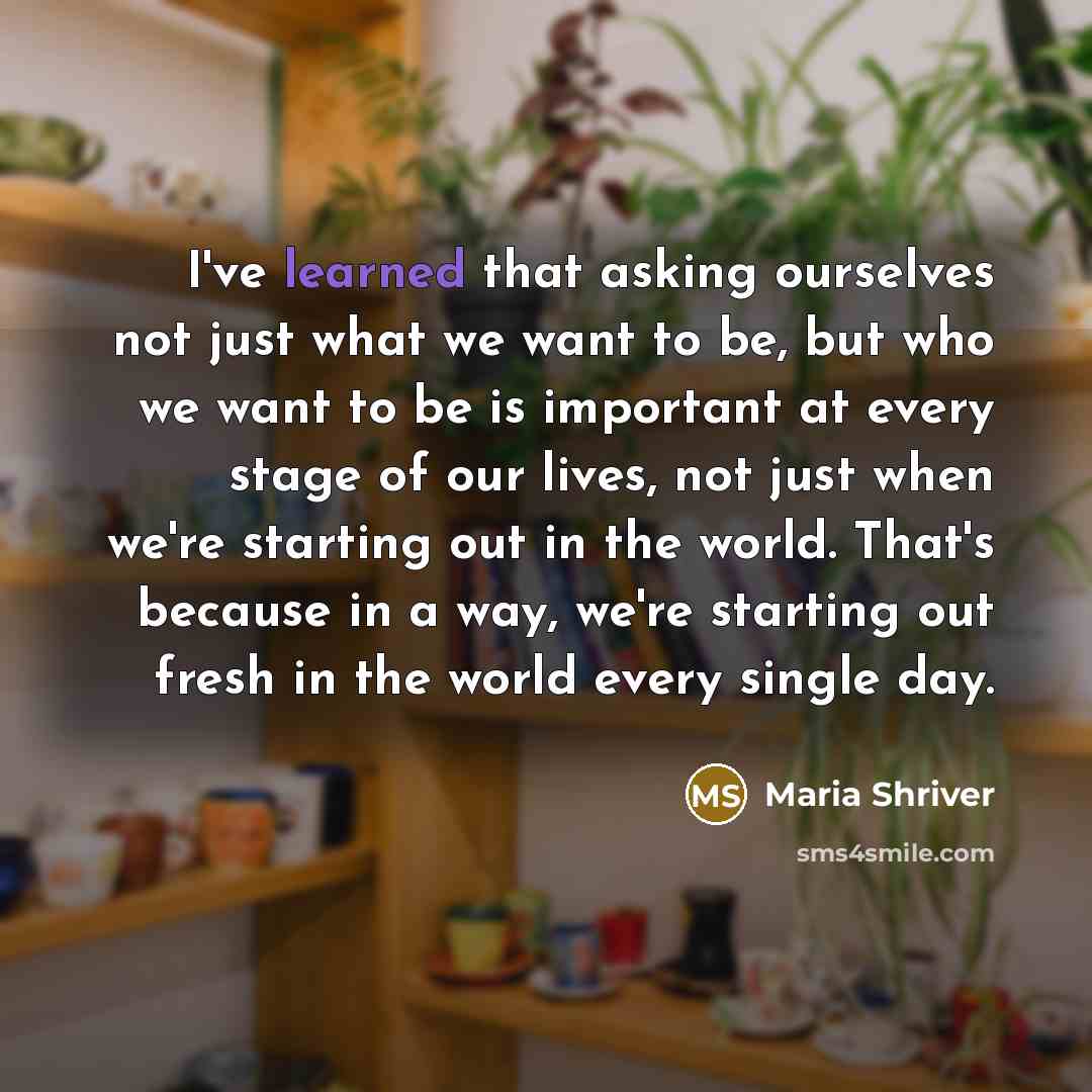 “I've learned that asking ourselves not just what we want to be, but who we want to be is important at every stage of our lives, not just when we're starting out in the world. That's because in a way, we're starting out fresh in the world every single day.” quote by Maria Shriver