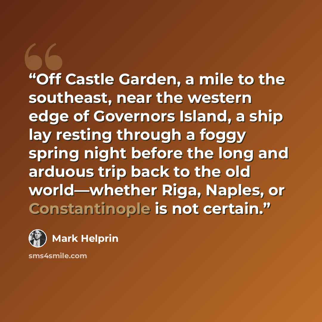 “Off Castle Garden, a mile to the southeast, near the western edge of Governors Island, a ship lay resting through a foggy spring night before the long and arduous trip back to the old world—whether Riga, Naples, or Constantinople is not certain.” quote by Mark Helprin
