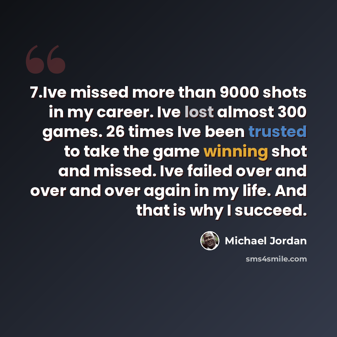 “7.Ive missed more than 9000 shots in my career. Ive lost almost 300 games. 26 times Ive been trusted to take the game winning shot and missed. Ive failed over and over and over again in my life. And that is why I succeed.” quote by Michael Jordan