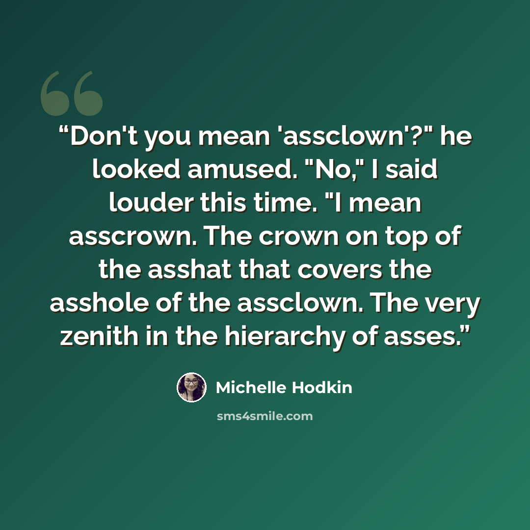 “Don't you mean 'assclown'?" he looked amused. "No," I said louder this time. "I mean asscrown. The crown on top of the asshat that covers the asshole of the assclown. The very zenith in the hierarchy of asses.” quote by Michelle Hodkin