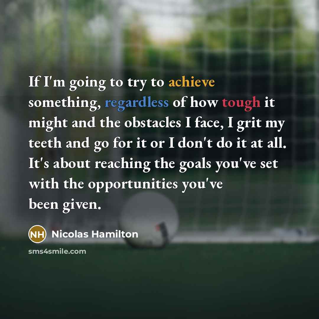 “If I'm going to try to achieve something, regardless of how tough it might and the obstacles I face, I grit my teeth and go for it or I don't do it at all. It's about reaching the goals you've set with the opportunities you've been given.” quote by Nicolas Hamilton
