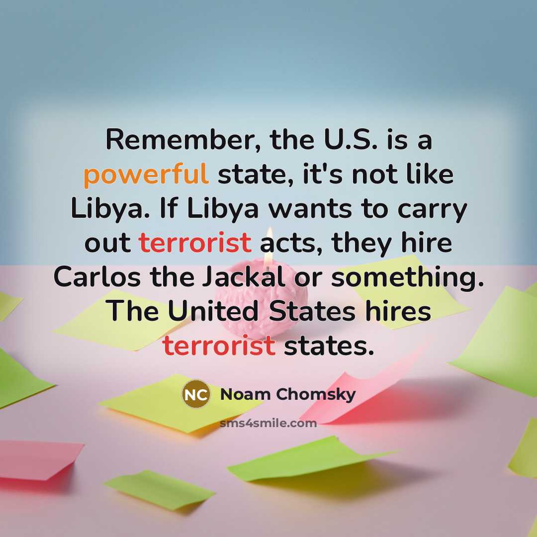 “Remember, the U.S. is a powerful state, it's not like Libya. If Libya wants to carry out terrorist acts, they hire Carlos the Jackal or something. The United States hires terrorist states.” quote by Noam Chomsky