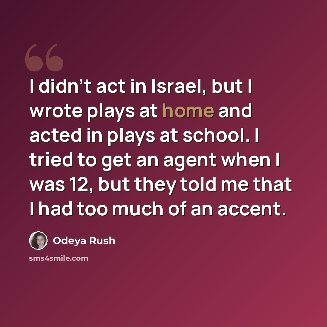 “I didn't act in Israel, but I wrote plays at home and acted in plays at school. I tried to get an agent when I was 12, but they told me that I had too much of an accent.” quote by Odeya Rush