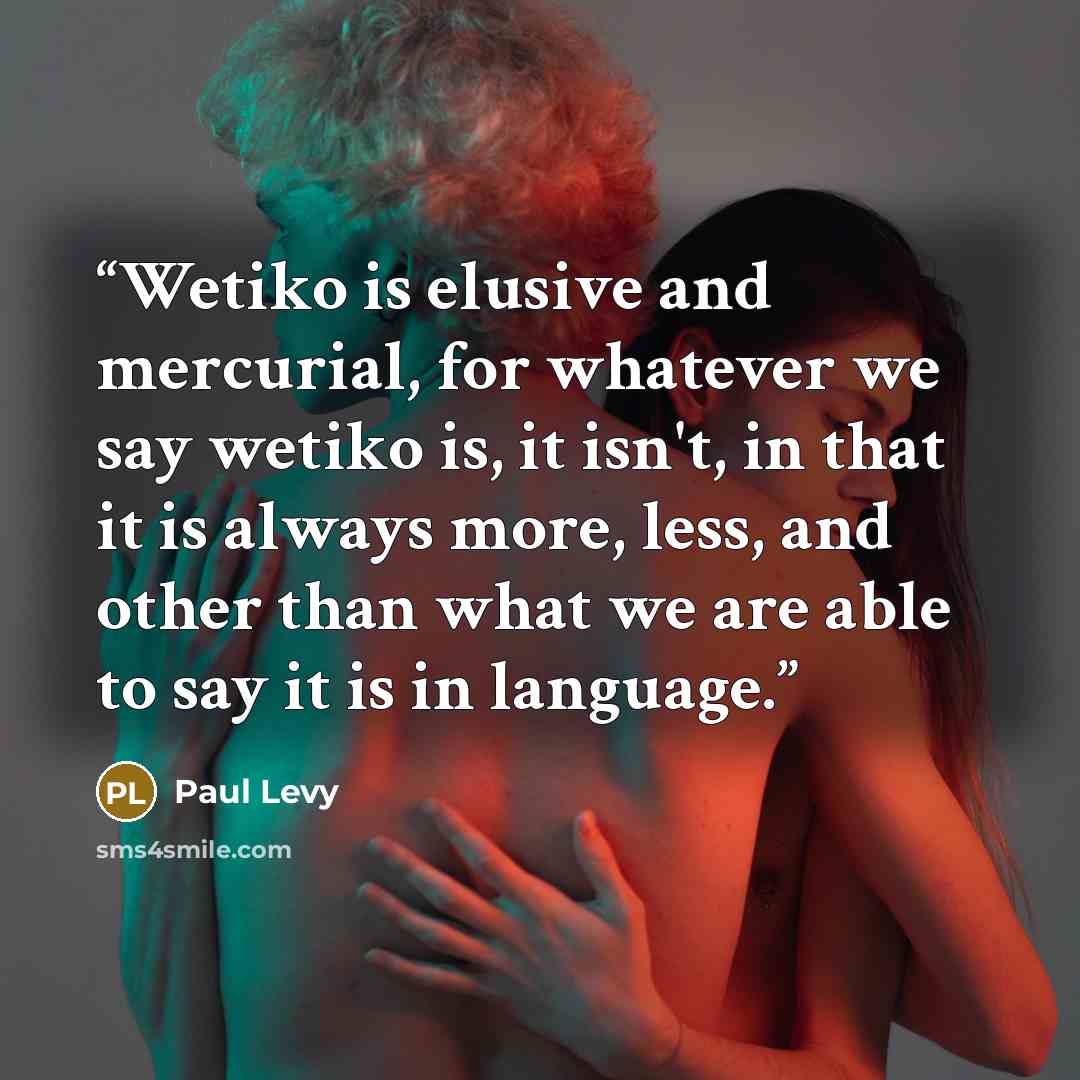 “Wetiko is elusive and mercurial, for whatever we say wetiko is, it isn't, in that it is always more, less, and other than what we are able to say it is in language.” quote by Paul Levy