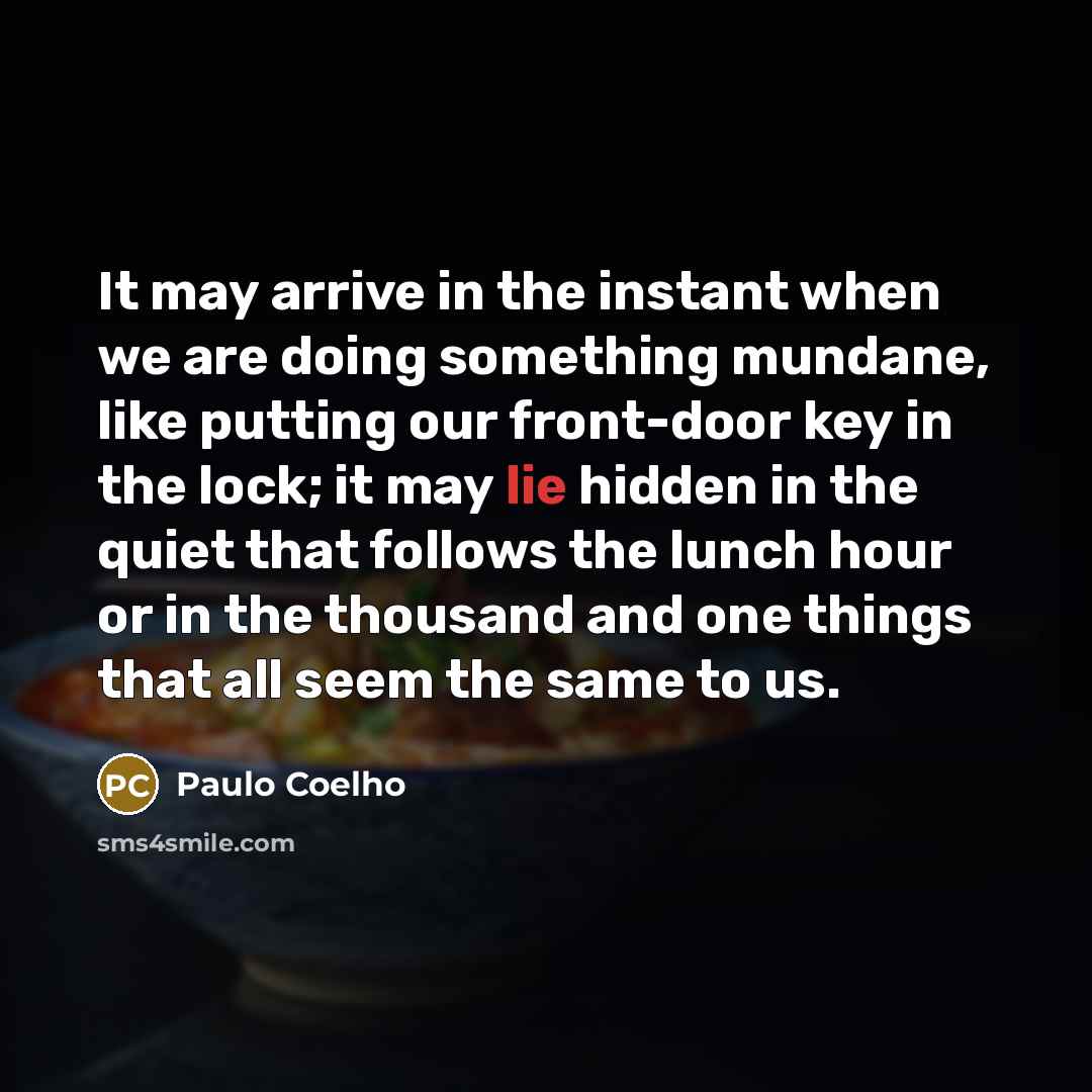 “It may arrive in the instant when we are doing something mundane, like putting our front-door key in the lock; it may lie hidden in the quiet that follows the lunch hour or in the thousand and one things that all seem the same to us.” quote by Paulo Coelho