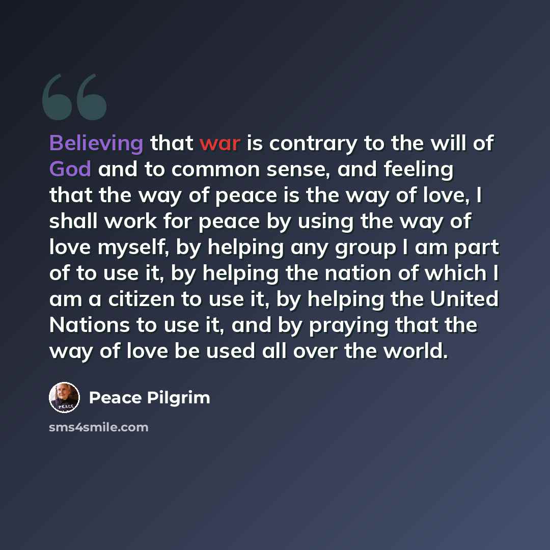 “Believing that war is contrary to the will of God and to common sense, and feeling that the way of peace is the way of love, I shall work for peace by using the way of love myself, by helping any group I am part of to use it, by helping the nation of which I am a citizen to use it, by helping the…” quote by Peace Pilgrim