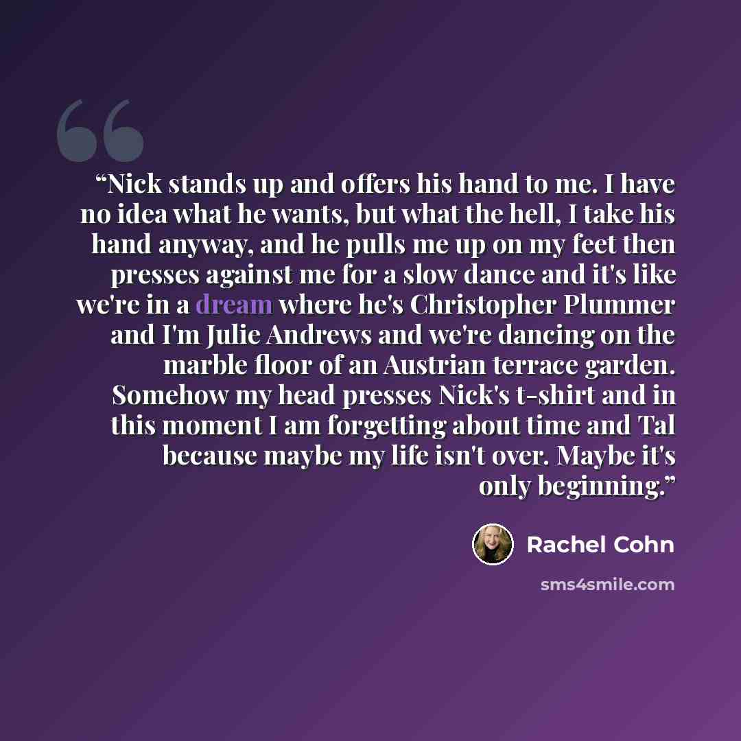 “Nick stands up and offers his hand to me. I have no idea what he wants, but what the hell, I take his hand anyway, and he pulls me up on my feet then presses against me for a slow dance and it's like we're in a dream where he's Christopher Plummer and I'm Julie Andrews and we're dancing on the…” quote by Rachel Cohn