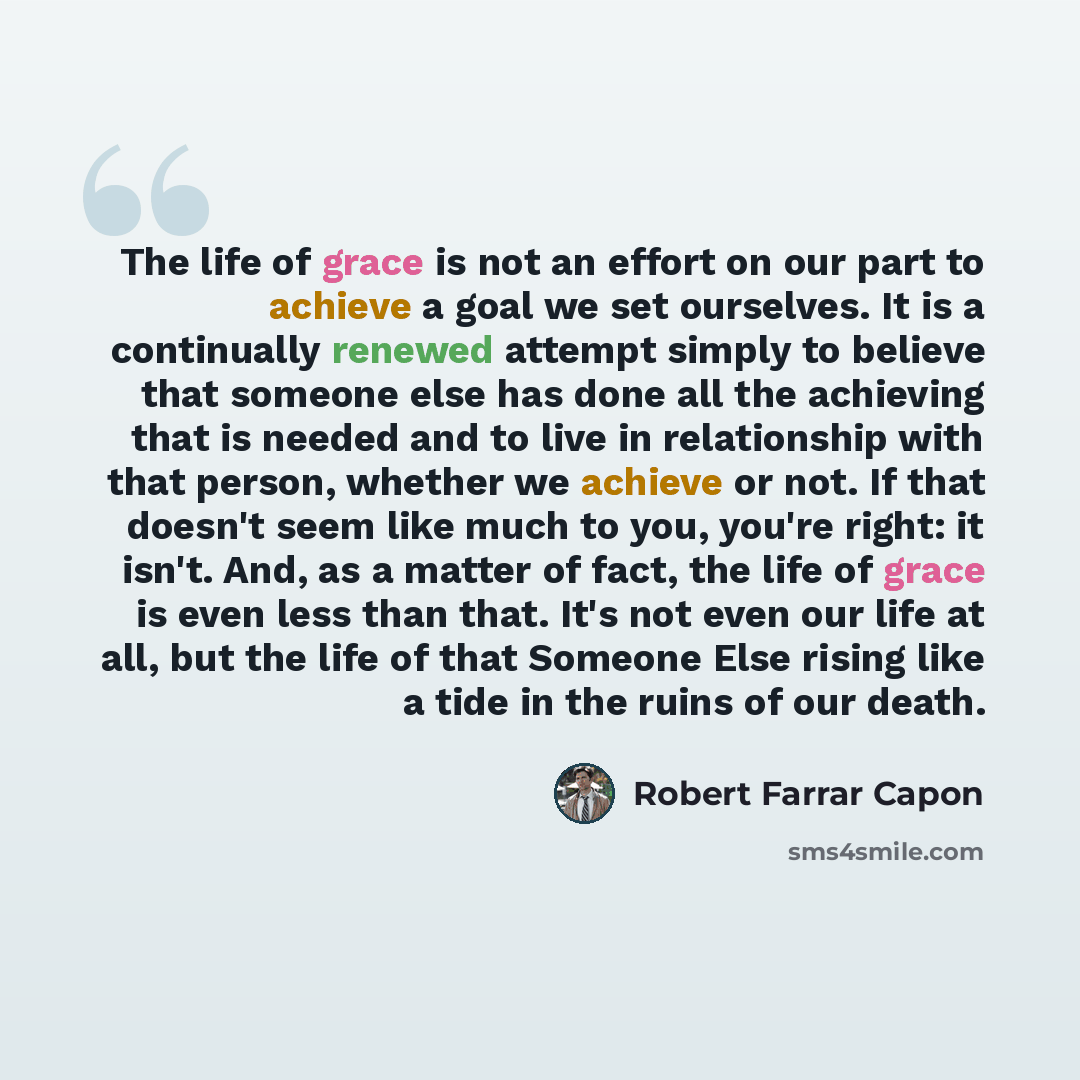 “The life of grace is not an effort on our part to achieve a goal we set ourselves. It is a continually renewed attempt simply to believe that someone else has done all the achieving that is needed and to live in relationship with that person, whether we achieve or not. If that doesn't seem like…” quote by Robert Farrar Capon