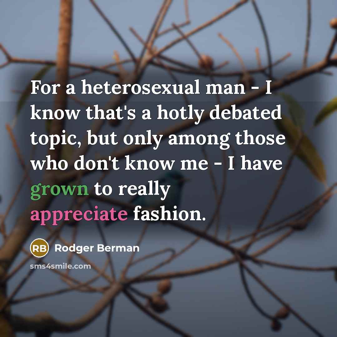 “For a heterosexual man - I know that's a hotly debated topic, but only among those who don't know me - I have grown to really appreciate fashion.” quote by Rodger Berman