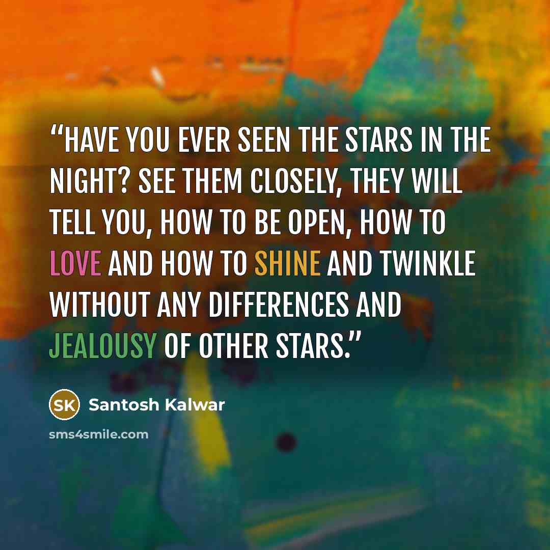 “Have you ever seen the stars in the night? See them closely, they will tell you, how to be open, how to love and how to shine and twinkle without any differences and jealousy of other stars.” quote by Santosh Kalwar