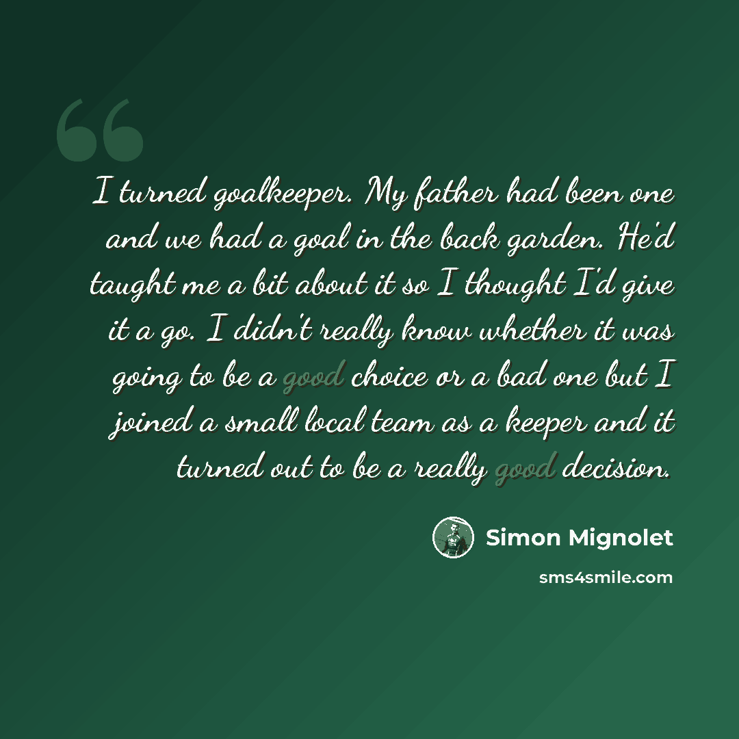 “I turned goalkeeper. My father had been one and we had a goal in the back garden. He'd taught me a bit about it so I thought I'd give it a go. I didn't really know whether it was going to be a good choice or a bad one but I joined a small local team as a keeper and it turned out to be a really…” quote by Simon Mignolet