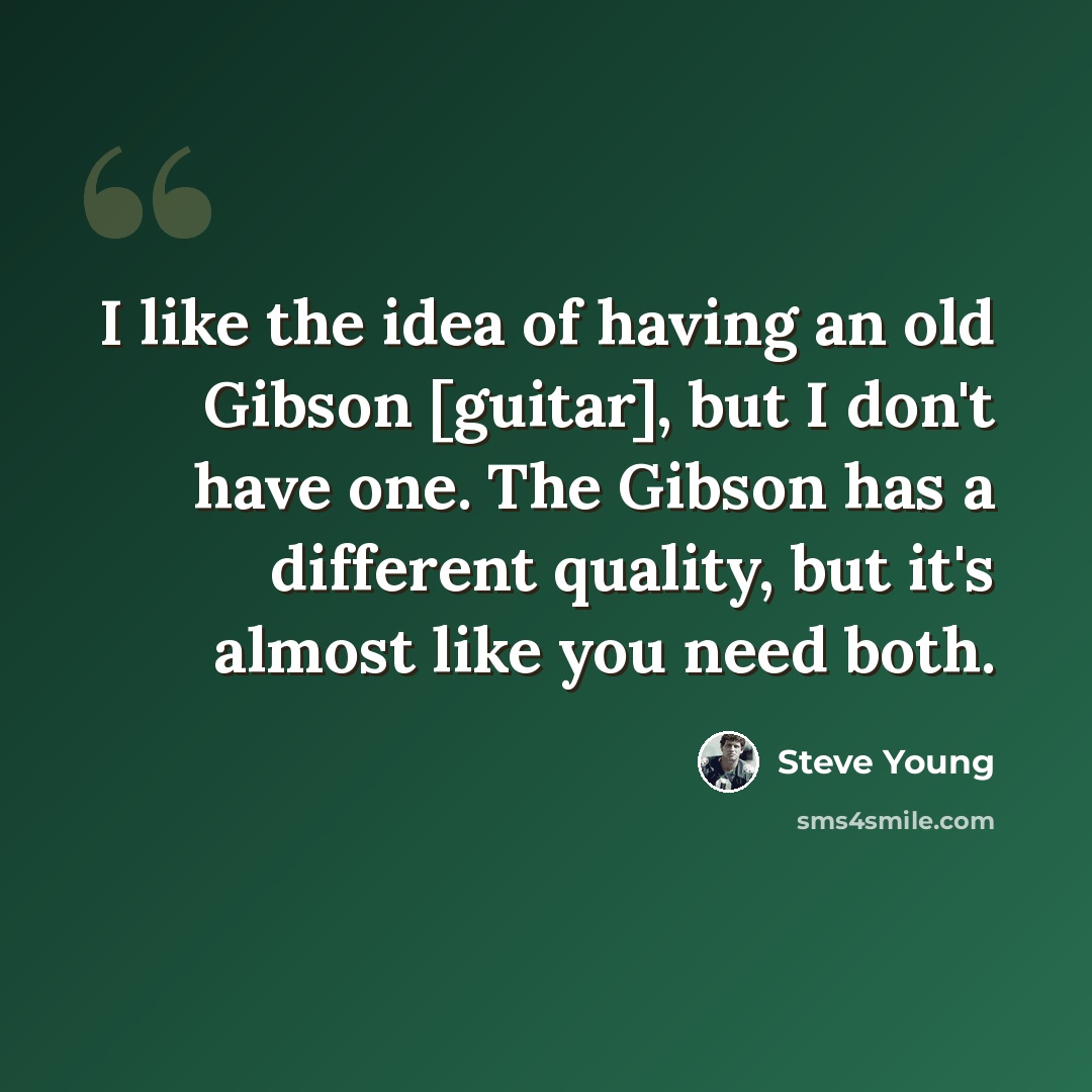 “I like the idea of having an old Gibson [guitar], but I don't have one. The Gibson has a different quality, but it's almost like you need both.” quote by Steve Young