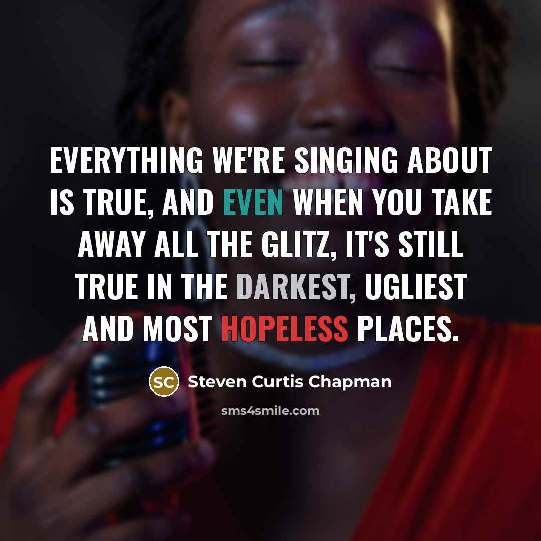“Everything we're singing about is true, and even when you take away all the glitz, it's still true in the darkest, ugliest and most hopeless places.” quote by Steven Curtis Chapman