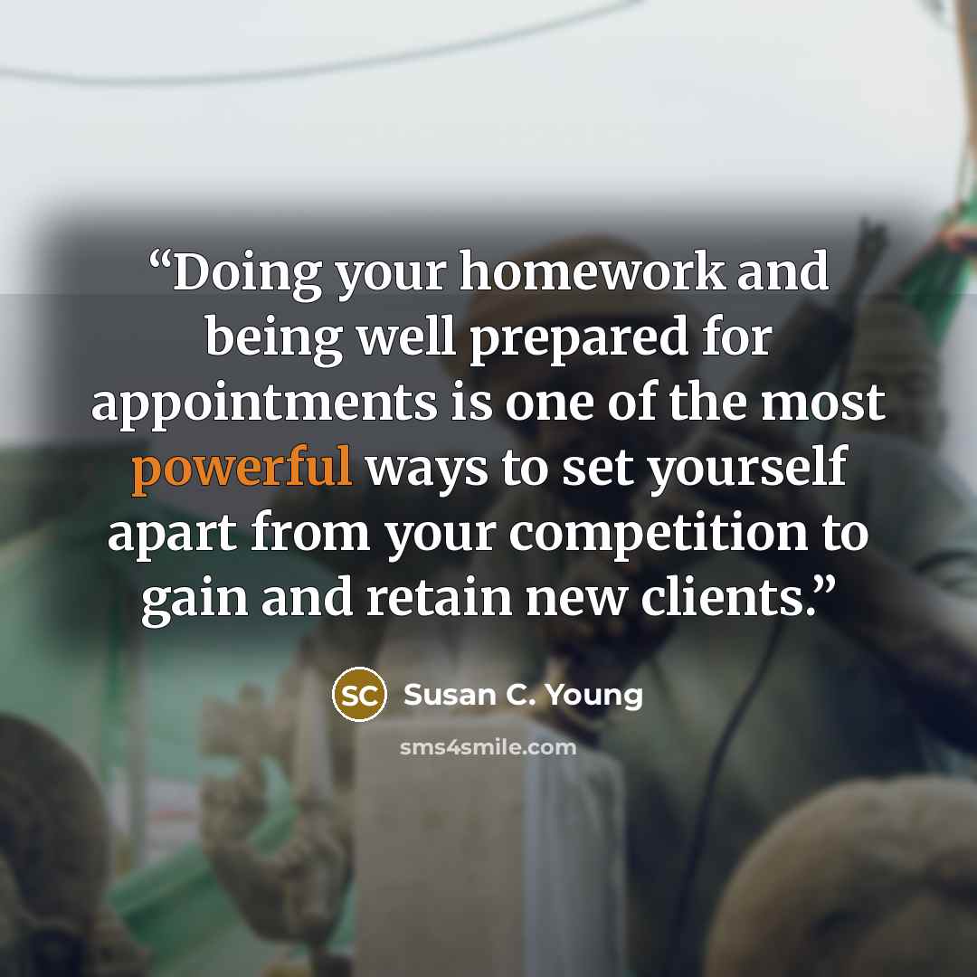“Doing your homework and being well prepared for appointments is one of the most powerful ways to set yourself apart from your competition to gain and retain new clients.” quote by Susan C. Young