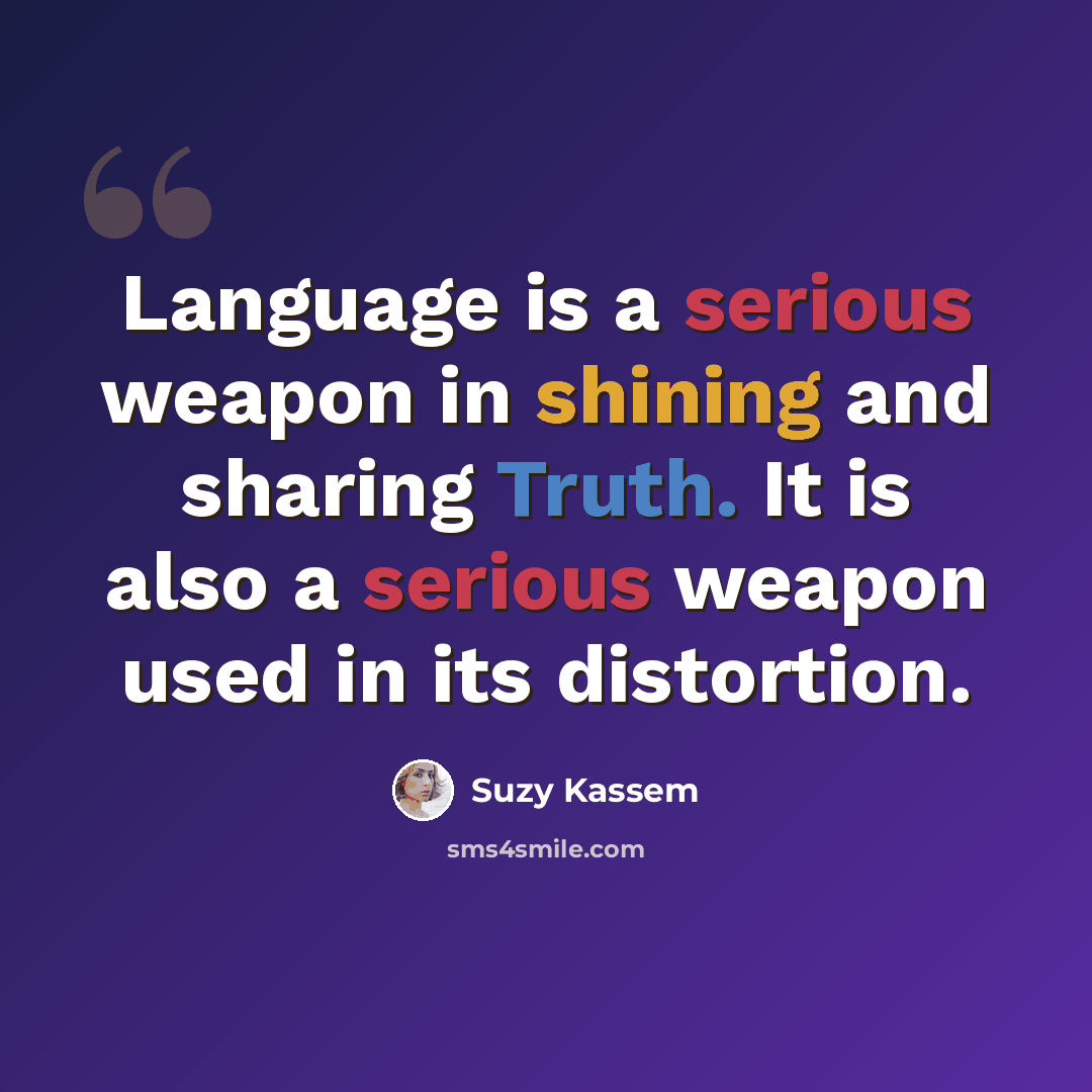 “Language is a serious weapon in shining and sharing Truth. It is also a serious weapon used in its distortion.” quote by Suzy Kassem