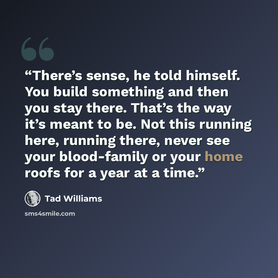 “There’s sense, he told himself. You build something and then you stay there. That’s the way it’s meant to be. Not this running here, running there, never see your blood-family or your home roofs for a year at a time.” quote by Tad Williams