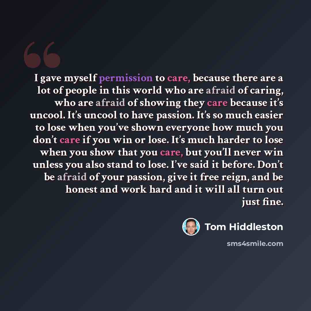 “I gave myself permission to care, because there are a lot of people in this world who are afraid of caring, who are afraid of showing they care because it’s uncool. It’s uncool to have passion. It’s so much easier to lose when you’ve shown everyone how much you don’t care if you win or lose. It’s…” quote by Tom Hiddleston