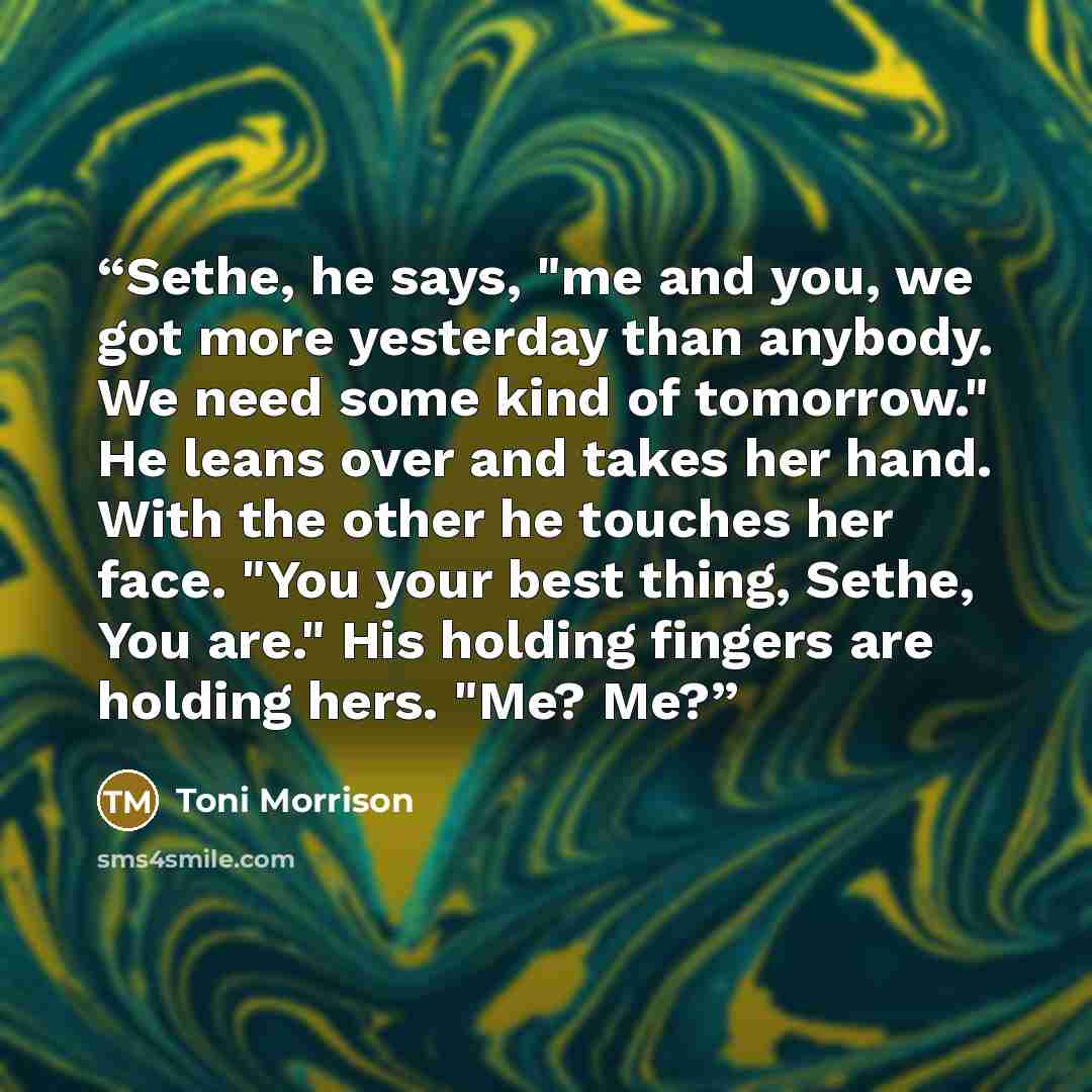 “Sethe, he says, "me and you, we got more yesterday than anybody. We need some kind of tomorrow." He leans over and takes her hand. With the other he touches her face. "You your best thing, Sethe, You are." His holding fingers are holding hers. "Me? Me?” quote by Toni Morrison