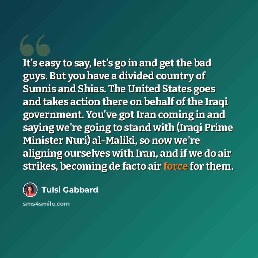 “It's easy to say, let's go in and get the bad guys. But you have a divided country of Sunnis and Shias. The United States goes and takes action there on behalf of the Iraqi government. You've got Iran coming in and saying we're going to stand with (Iraqi Prime Minister Nuri) al-Maliki, so now…” quote by Tulsi Gabbard