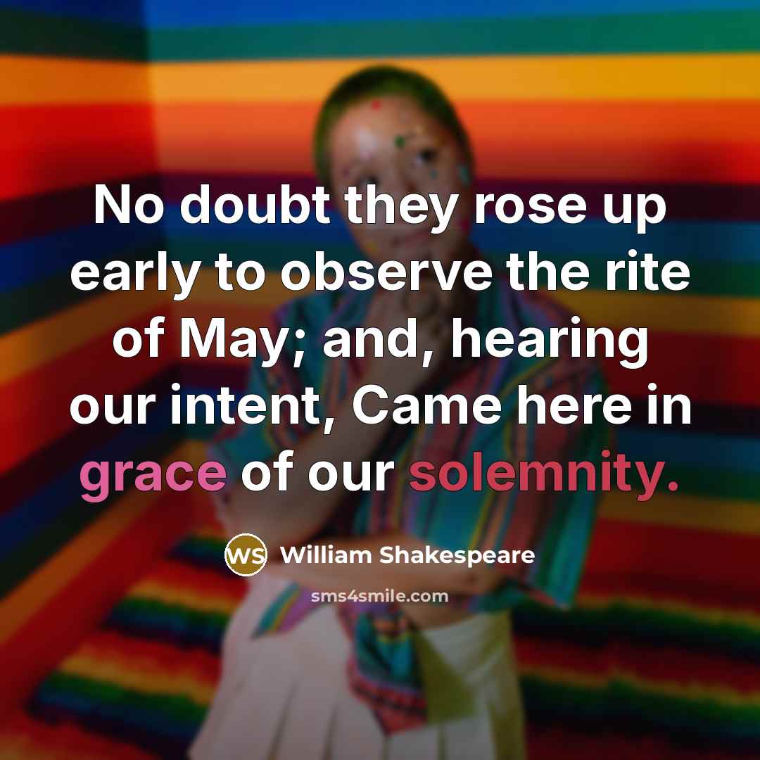 “No doubt they rose up early to observe the rite of May; and, hearing our intent, Came here in grace of our solemnity.” quote by William Shakespeare