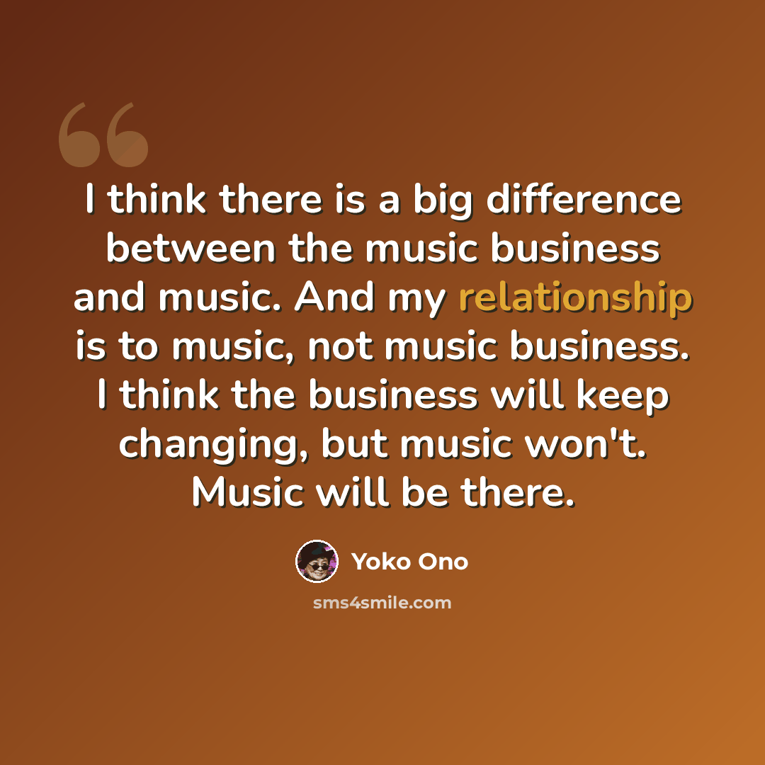 “I think there is a big difference between the music business and music. And my relationship is to music, not music business. I think the business will keep changing, but music won't. Music will be there.” quote by Yoko Ono