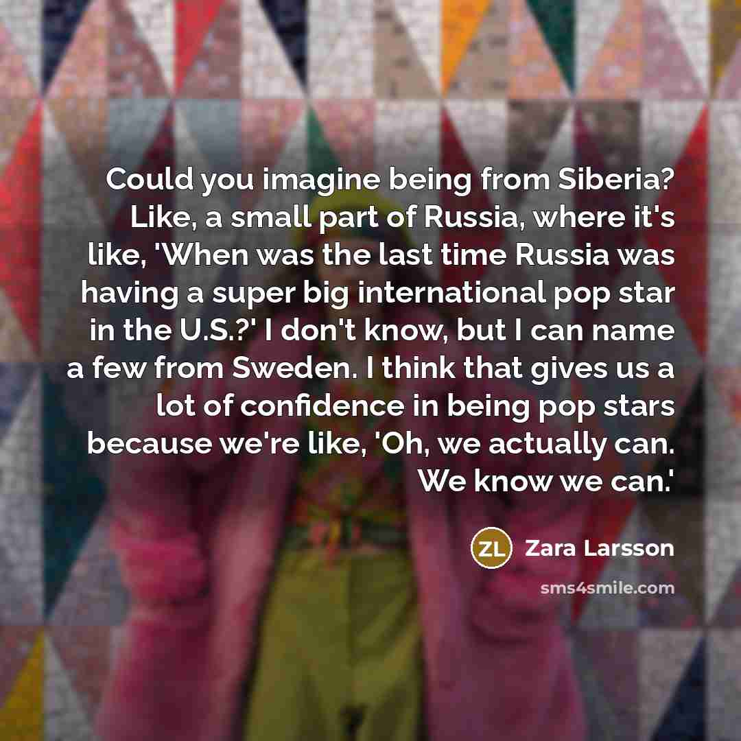 “Could you imagine being from Siberia? Like, a small part of Russia, where it's like, 'When was the last time Russia was having a super big international pop star in the U.S.?' I don't know, but I can name a few from Sweden. I think that gives us a lot of confidence in being pop stars because we're…” quote by Zara Larsson