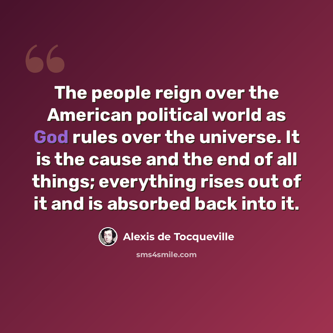 “The people reign over the American political world as God rules over the universe. It is the cause and the end of all things; everything rises out of it and is absorbed back into it.” quote by Alexis de Tocqueville