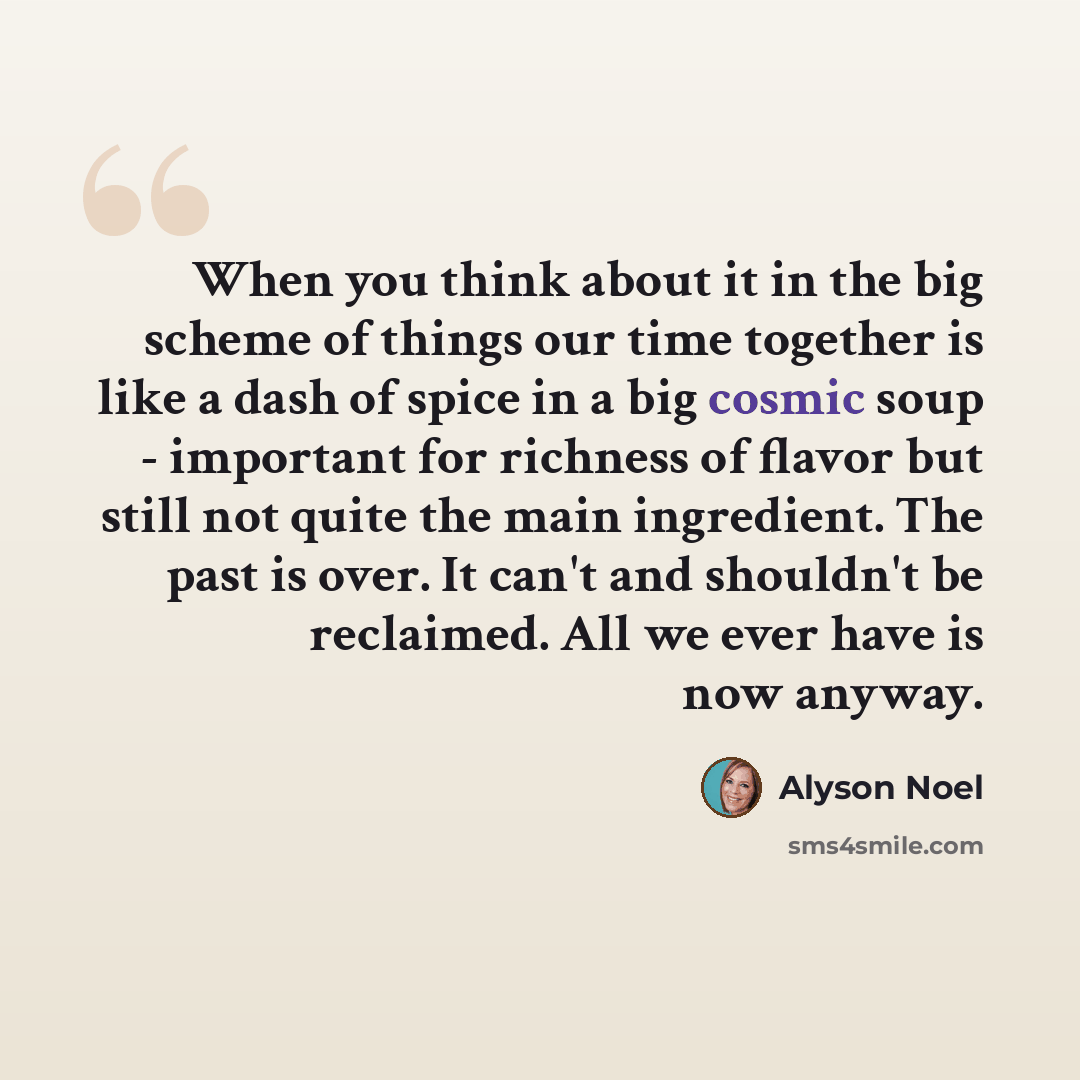 “When you think about it in the big scheme of things our time together is like a dash of spice in a big cosmic soup - important for richness of flavor but still not quite the main ingredient. The past is over. It can't and shouldn't be reclaimed. All we ever have is now anyway.” quote by Alyson Noel