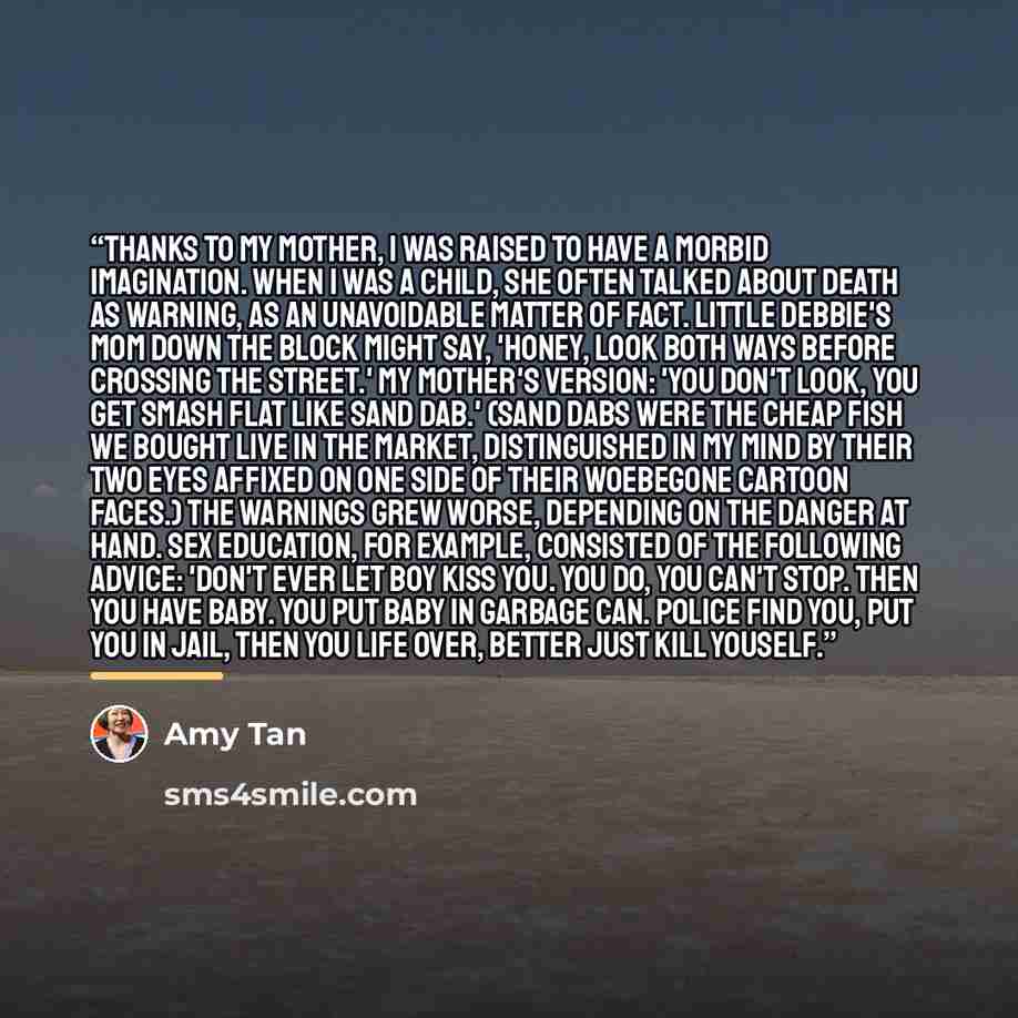 “Thanks to my mother, I was raised to have a morbid imagination. When I was a child, she often talked about death as warning, as an unavoidable matter of fact. Little Debbie's mom down the block might say, 'Honey, look both ways before crossing the street.' My mother's version: 'You don't look, you…” quote by Amy Tan