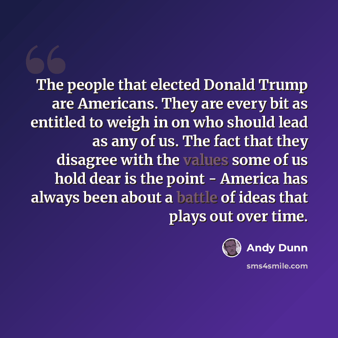 “The people that elected Donald Trump are Americans. They are every bit as entitled to weigh in on who should lead as any of us. The fact that they disagree with the values some of us hold dear is the point - America has always been about a battle of ideas that plays out over time.” quote by Andy Dunn