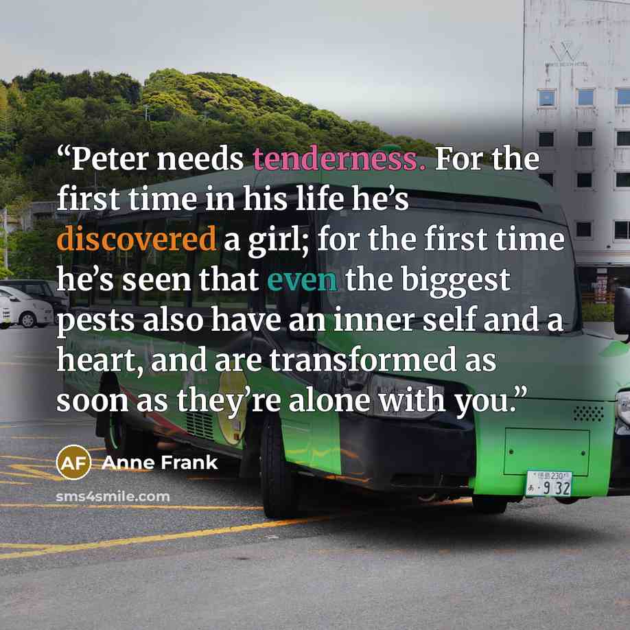 “Peter needs tenderness. For the first time in his life he’s discovered a girl; for the first time he’s seen that even the biggest pests also have an inner self and a heart, and are transformed as soon as they’re alone with you.” quote by Anne Frank