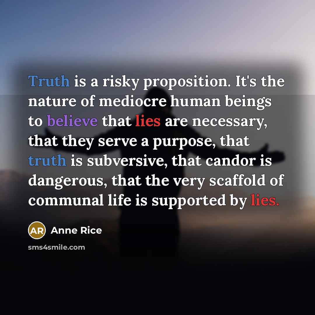 “Truth is a risky proposition. It's the nature of mediocre human beings to believe that lies are necessary, that they serve a purpose, that truth is subversive, that candor is dangerous, that the very scaffold of communal life is supported by lies.” quote by Anne Rice
