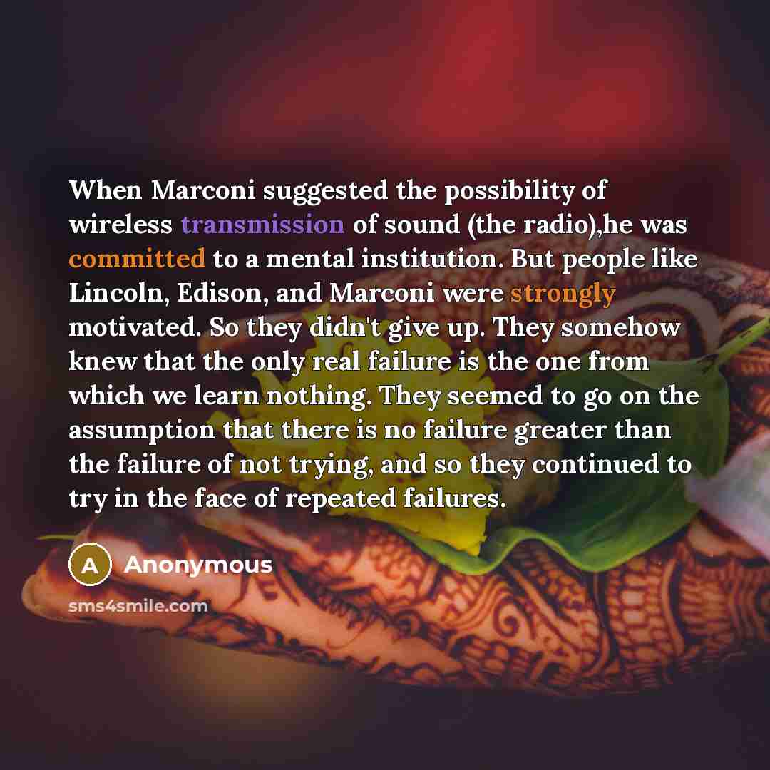“When Marconi suggested the possibility of wireless transmission of sound (the radio),he was committed to a mental institution. But people like Lincoln, Edison, and Marconi were strongly motivated. So they didn't give up. They somehow knew that the only real failure is the one from which we learn…” quote by Anonymous
