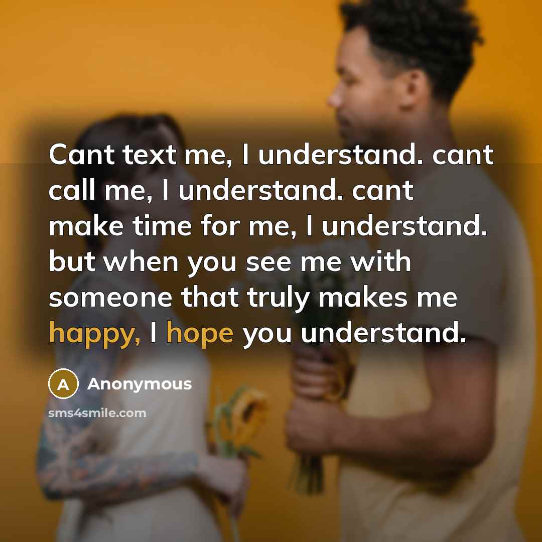“Cant text me, I understand. cant call me, I understand. cant make time for me, I understand. but when you see me with someone that truly makes me happy, I hope you understand.” quote by Anonymous