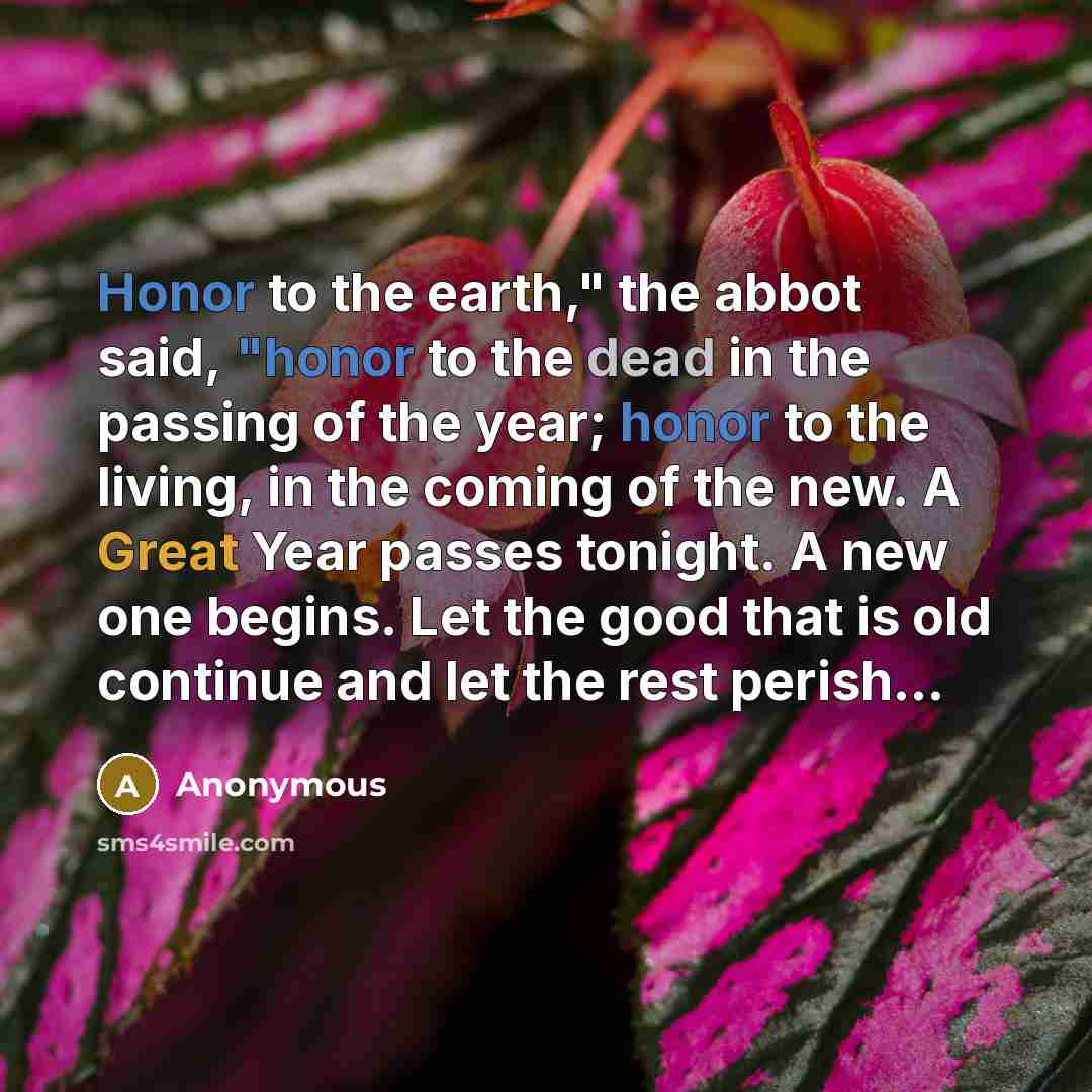 “Honor to the earth," the abbot said, "honor to the dead in the passing of the year; honor to the living, in the coming of the new. A Great Year passes tonight. A new one begins. Let the good that is old continue and let the rest perish…” quote by Anonymous