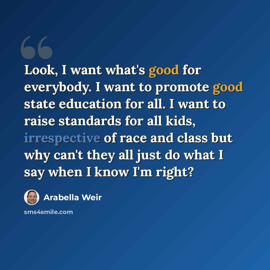“Look, I want what's good for everybody. I want to promote good state education for all. I want to raise standards for all kids, irrespective of race and class but why can't they all just do what I say when I know I'm right?” quote by Arabella Weir