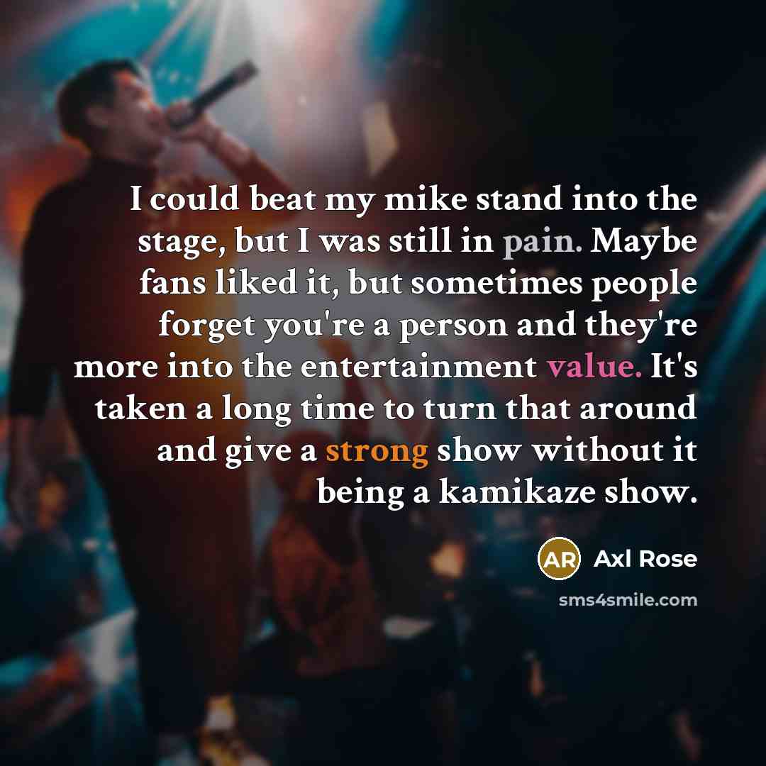 “I could beat my mike stand into the stage, but I was still in pain. Maybe fans liked it, but sometimes people forget you're a person and they're more into the entertainment value. It's taken a long time to turn that around and give a strong show without it being a kamikaze show.” quote by Axl Rose