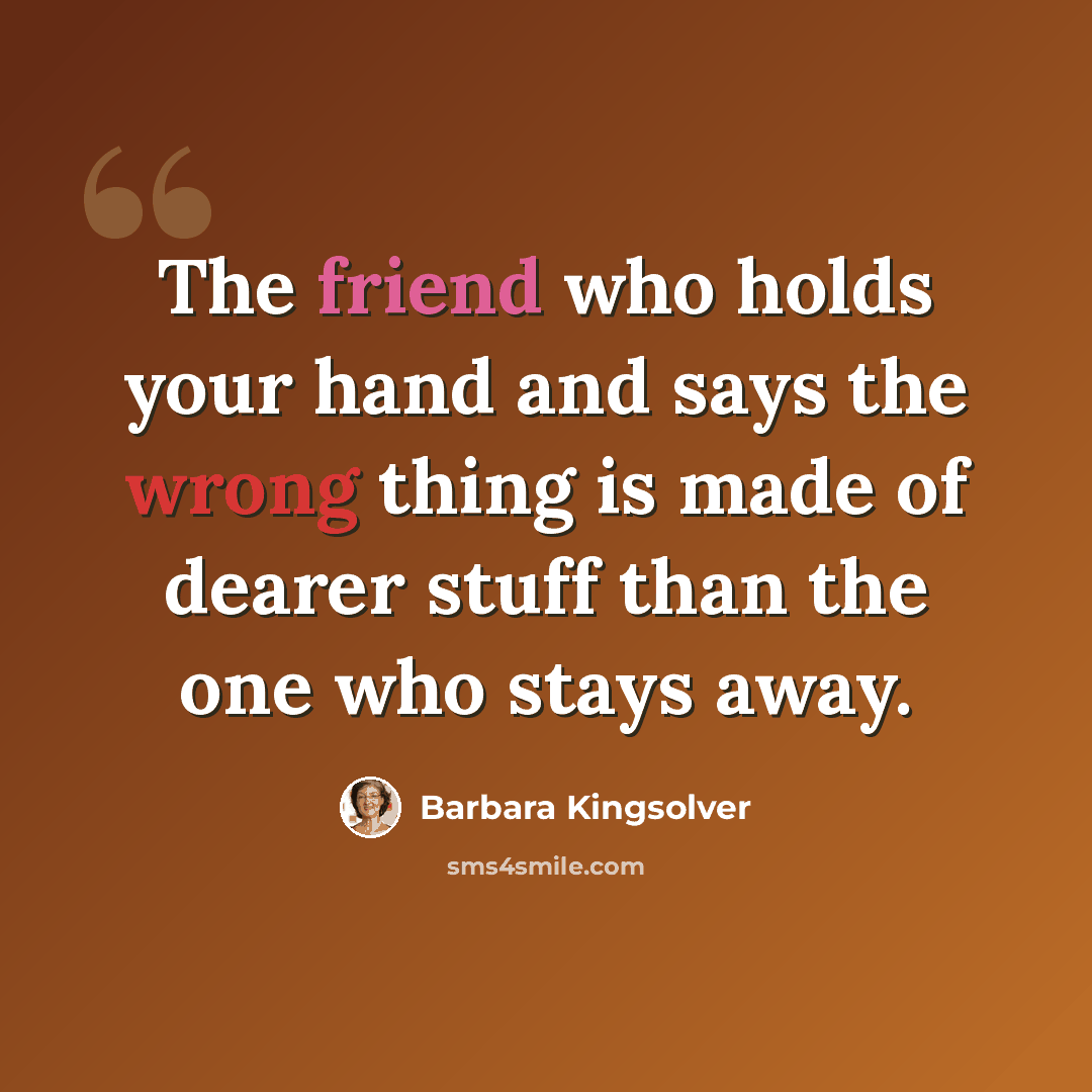 “The friend who holds your hand and says the wrong thing is made of dearer stuff than the one who stays away.” quote by Barbara Kingsolver