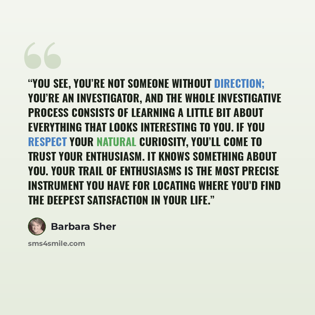 “You see, you’re not someone without direction; you’re an investigator, and the whole investigative process consists of learning a little bit about everything that looks interesting to you. If you respect your natural curiosity, you’ll come to trust your enthusiasm. It knows something about you…” quote by Barbara Sher