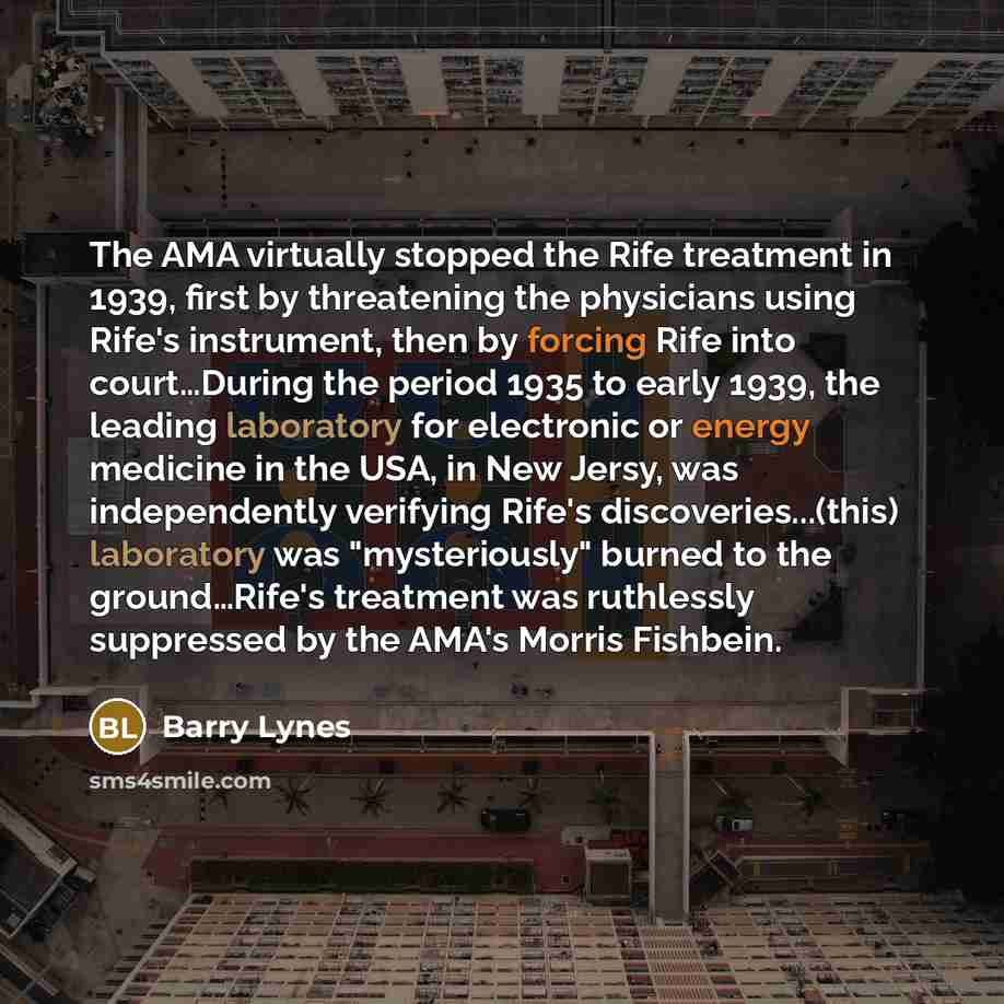 “The AMA virtually stopped the Rife treatment in 1939, first by threatening the physicians using Rife's instrument, then by forcing Rife into court…During the period 1935 to early 1939, the leading laboratory for electronic or energy medicine in the USA, in New Jersy, was independently verifying…” quote by Barry Lynes