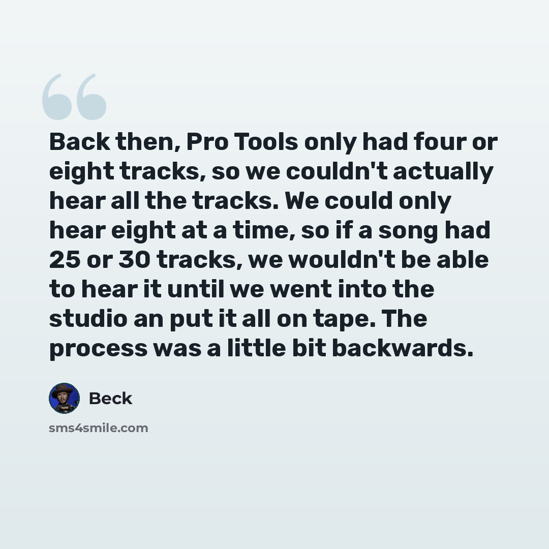 “Back then, Pro Tools only had four or eight tracks, so we couldn't actually hear all the tracks. We could only hear eight at a time, so if a song had 25 or 30 tracks, we wouldn't be able to hear it until we went into the studio an put it all on tape. The process was a little bit backwards.” quote by Beck
