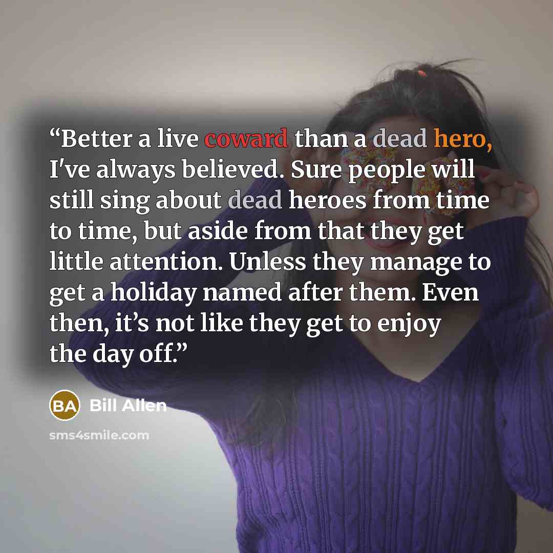 “Better a live coward than a dead hero, I've always believed. Sure people will still sing about dead heroes from time to time, but aside from that they get little attention. Unless they manage to get a holiday named after them. Even then, it’s not like they get to enjoy the day off.” quote by Bill Allen