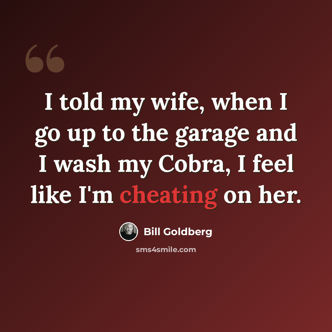 “I told my wife, when I go up to the garage and I wash my Cobra, I feel like I'm cheating on her.” quote by Bill Goldberg