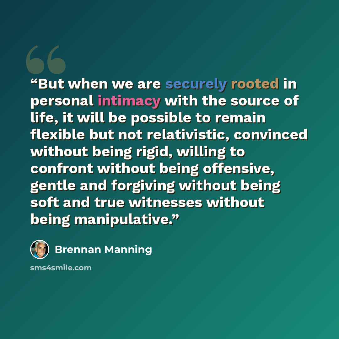 “But when we are securely rooted in personal intimacy with the source of life, it will be possible to remain flexible but not relativistic, convinced without being rigid, willing to confront without being offensive, gentle and forgiving without being soft and true witnesses without being…” quote by Brennan Manning