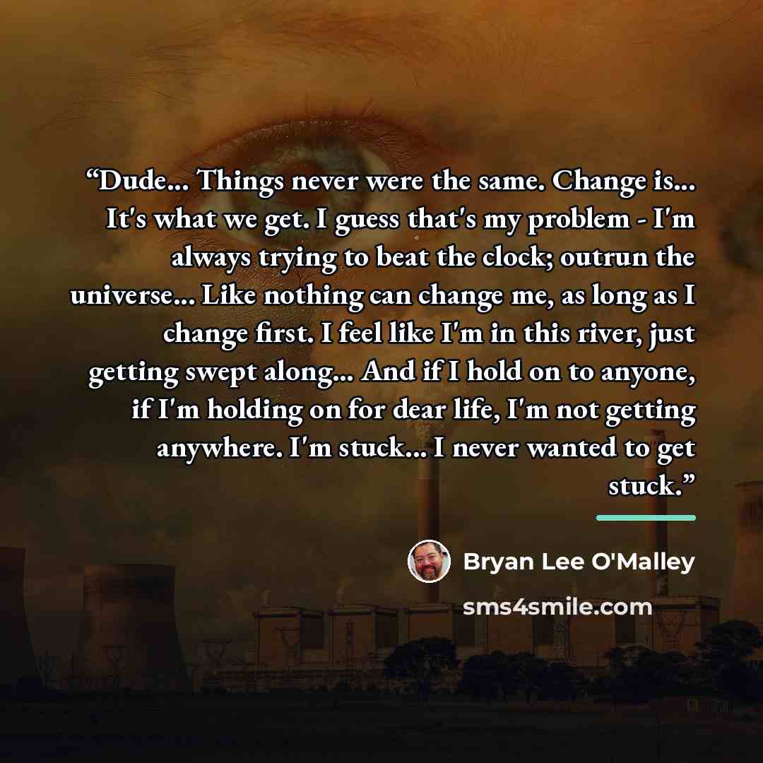 “Dude... Things never were the same. Change is... It's what we get. I guess that's my problem - I'm always trying to beat the clock; outrun the universe... Like nothing can change me, as long as I change first. I feel like I'm in this river, just getting swept along... And if I hold on to anyone…” quote by Bryan Lee O'Malley