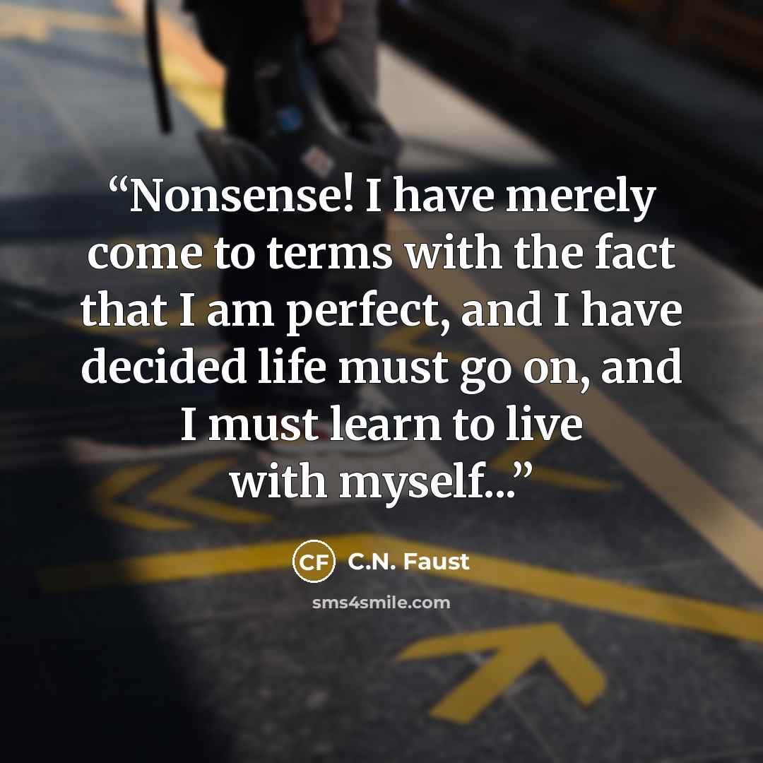“Nonsense! I have merely come to terms with the fact that I am perfect, and I have decided life must go on, and I must learn to live with myself...” quote by C.N. Faust