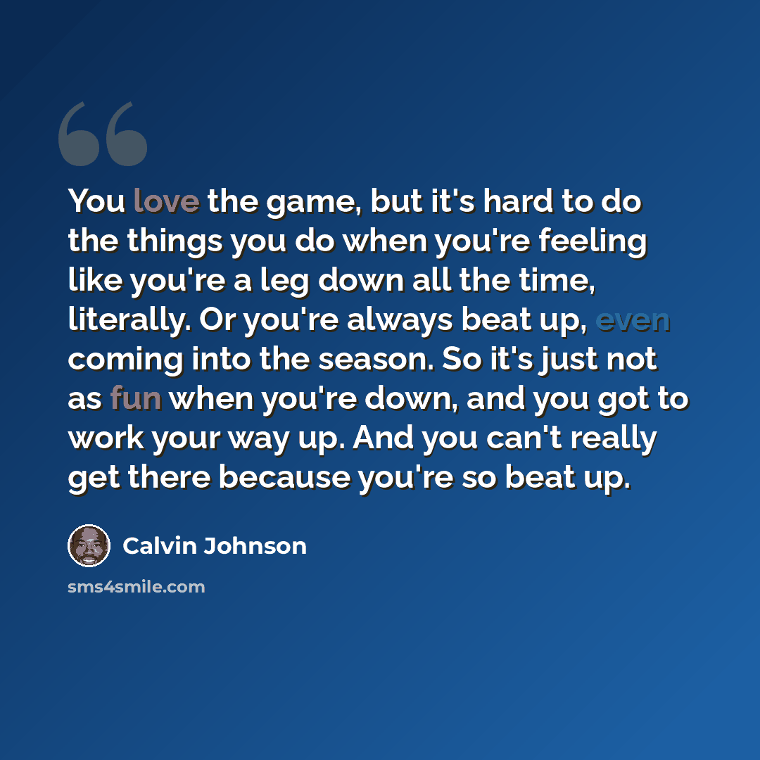 “You love the game, but it's hard to do the things you do when you're feeling like you're a leg down all the time, literally. Or you're always beat up, even coming into the season. So it's just not as fun when you're down, and you got to work your way up. And you can't really get there because…” quote by Calvin Johnson