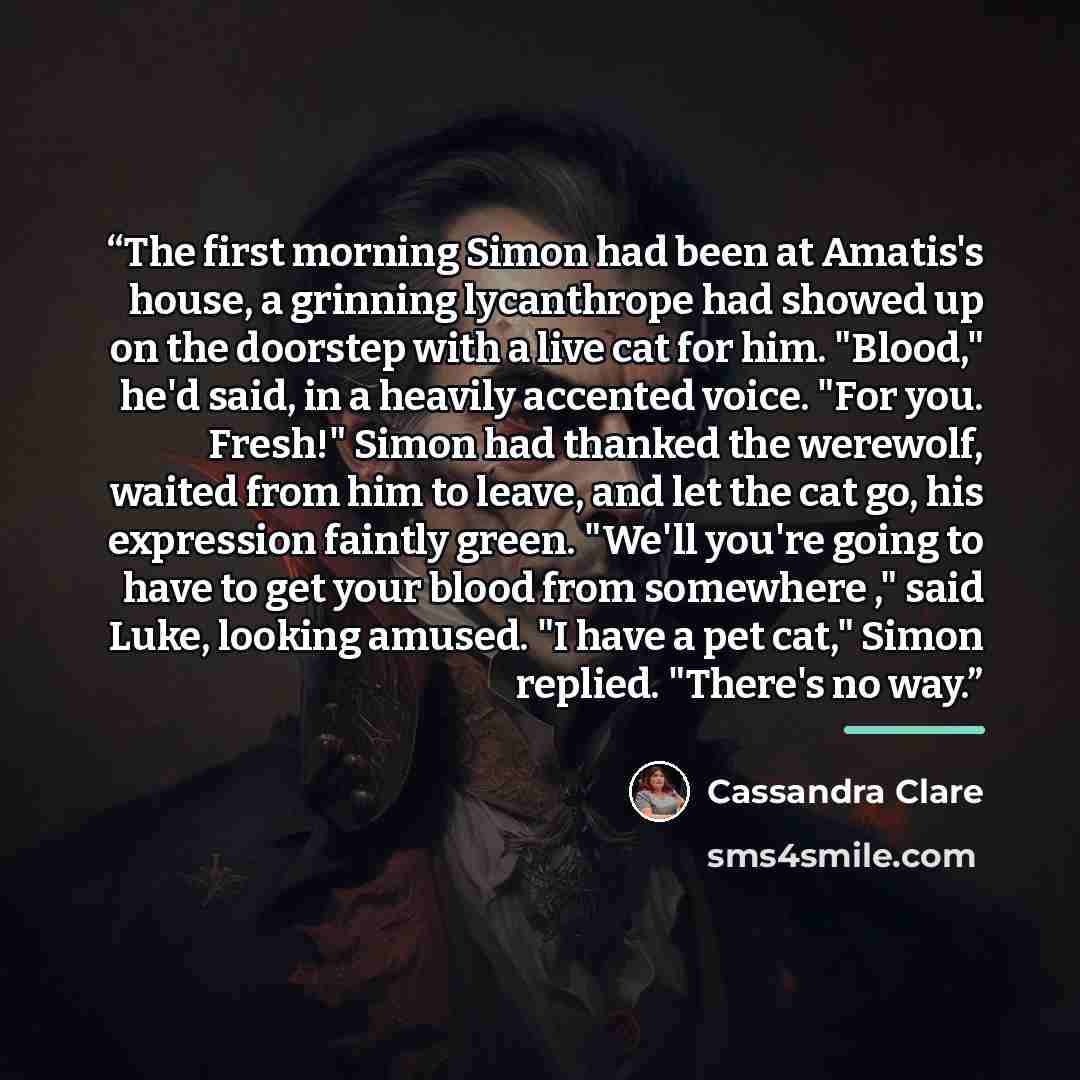 “The first morning Simon had been at Amatis's house, a grinning lycanthrope had showed up on the doorstep with a live cat for him. "Blood," he'd said, in a heavily accented voice. "For you. Fresh!" Simon had thanked the werewolf, waited from him to leave, and let the cat go, his expression faintly…” quote by Cassandra Clare