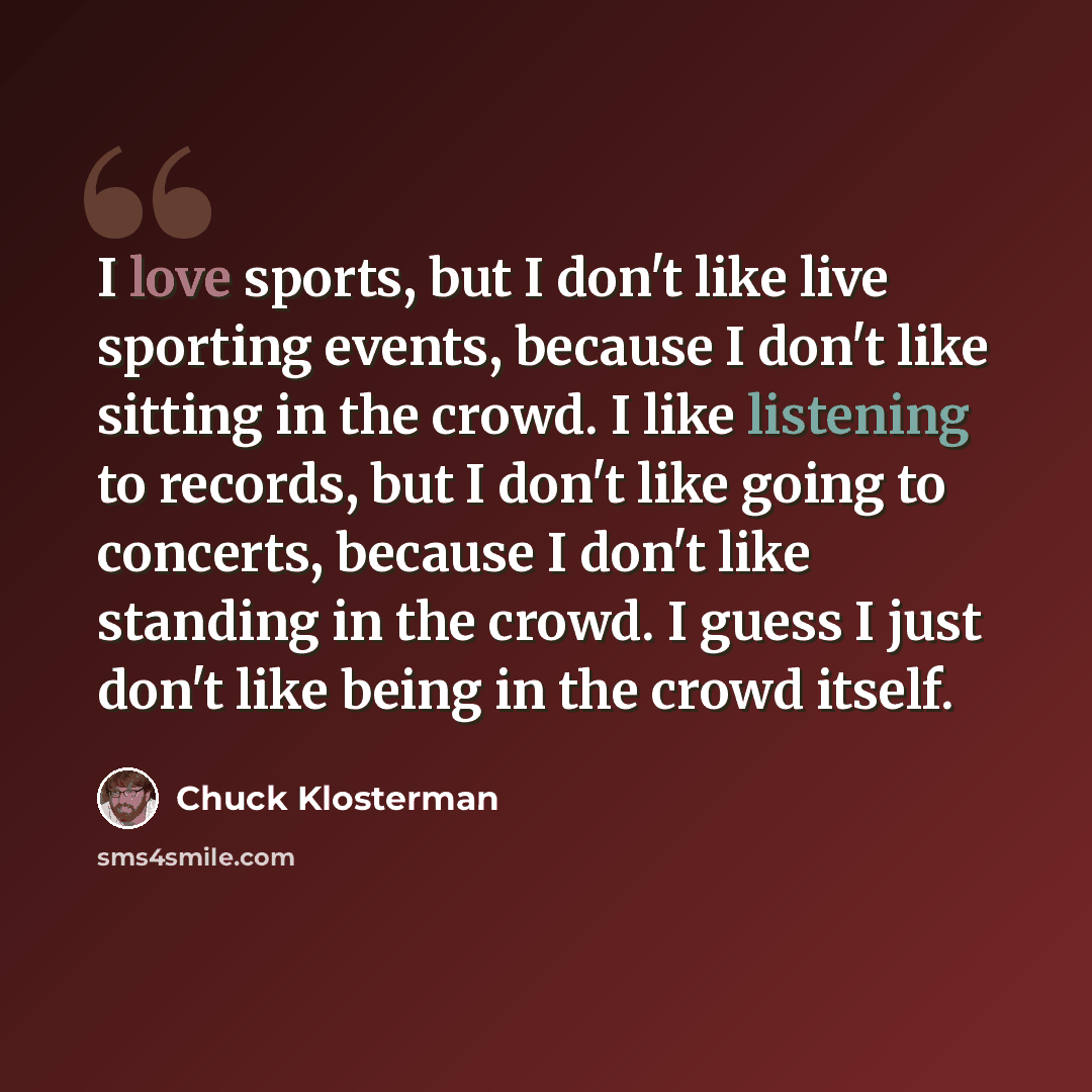 “I love sports, but I don't like live sporting events, because I don't like sitting in the crowd. I like listening to records, but I don't like going to concerts, because I don't like standing in the crowd. I guess I just don't like being in the crowd itself.” quote by Chuck Klosterman